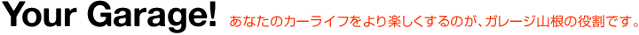 Your Garage! あなたのカーライフをより楽しくするのが、ガレージ山根の役割です。